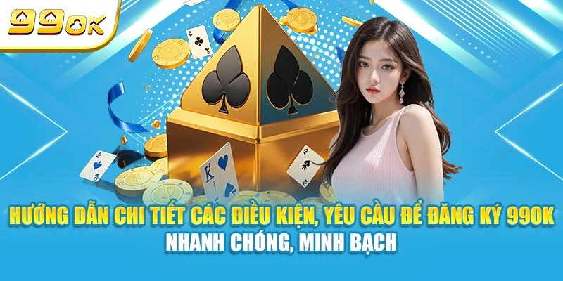 Hướng dẫn chi tiết các điều kiện, yêu cầu để đăng ký 99OK nhanh chóng, minh bạch