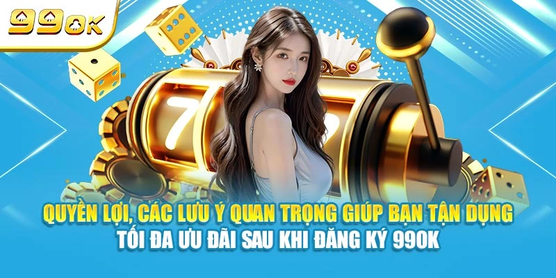 Quyền lợi, các lưu ý quan trọng giúp bạn tận dụng tối đa ưu đãi sau khi đăng ký 99OK